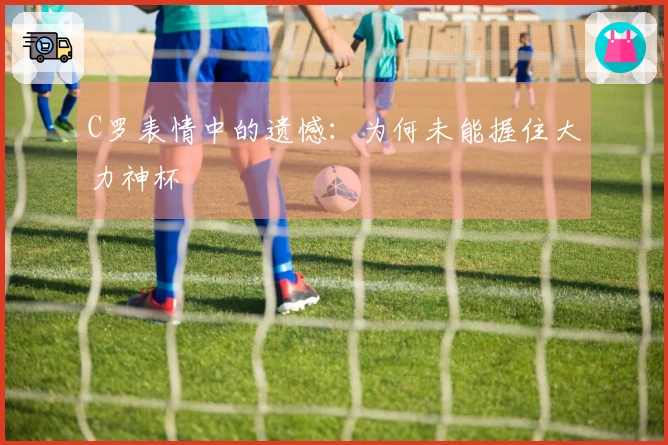 C罗表情中的遗憾:为何未能握住大力神杯