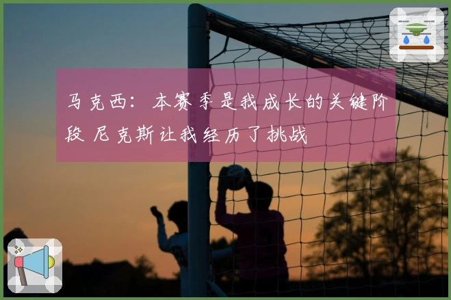 马克西：本赛季是我成长的关键阶段 尼克斯让我经历了挑战