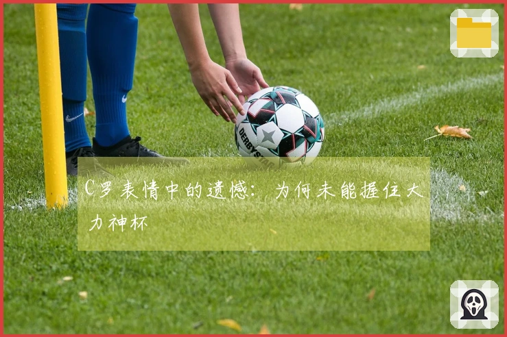 C罗表情中的遗憾：为何未能握住大力神杯